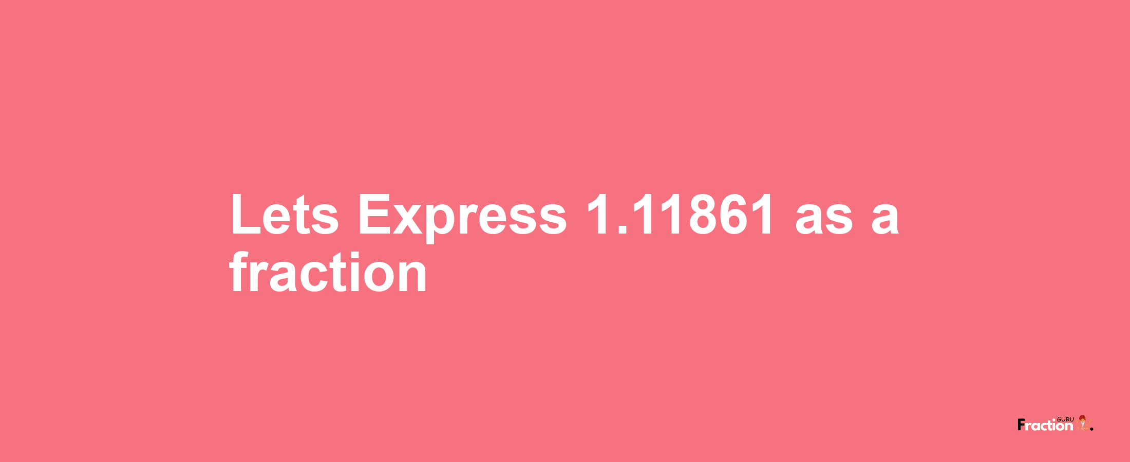 Lets Express 1.11861 as afraction